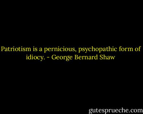 Patriotism is a pernicious, psychopathic form of idiocy. - George Bernard Shaw