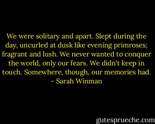 We were solitary and apart. Slept during the day, uncurled at dusk like evening primroses; fragrant and lush. We never wanted to conquer the world, only our fears. We didn't keep in touch. Somewhere, though, our memories had. - Sarah Winman