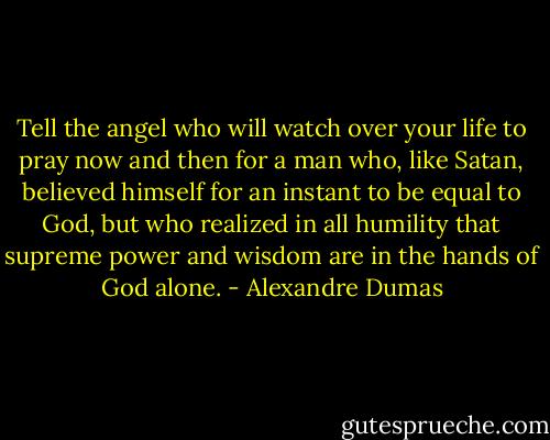 Tell the angel who will watch over your life to pray now and then for a man who, like Satan, believed himself for an instant to be equal to God, but who realized in all humility that supreme power and wisdom are in the hands of God alone. - Alexandre Dumas