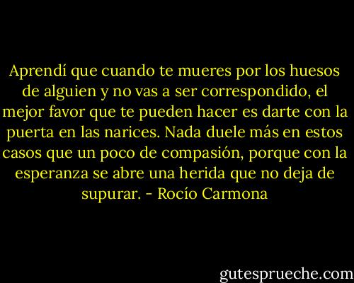 Aprendí que cuando te mueres por los huesos de alguien y no vas a ser correspondido, el mejor favor que te pueden hacer es darte con la puerta en las narices. Nada duele más en estos casos que un poco de compasión, porque con la esperanza se abre una herida que no deja de supurar. - Rocío Carmona