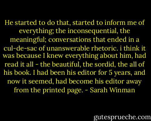 He started to do that, started to inform me of everything; the inconsequential, the meaningful; conversations that ended in a cul-de-sac of unanswerable rhetoric. i think it was because I knew everything about him, had read it all - the beautiful, the sordid, the all of his book. I had been his editor for 5 years, and now it seemed, had become his editor away from the printed page. - Sarah Winman