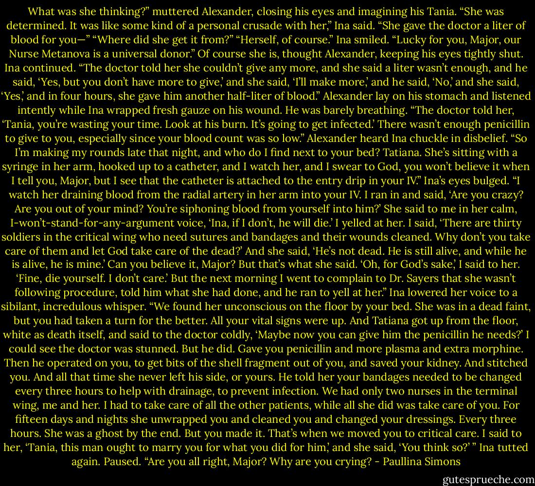 What was she thinking?” muttered Alexander, closing his eyes and imagining his Tania.<br />“She was determined. It was like some kind of a personal crusade with her,” Ina said. “She gave the doctor a liter of blood for you—”<br />“Where did she get it from?”<br />“Herself, of course.” Ina smiled. “Lucky for you, Major, our Nurse Metanova is a universal donor.”<br />Of course she is, thought Alexander, keeping his eyes tightly shut.<br />Ina continued. “The doctor told her she couldn’t give any more, and she said a liter wasn’t enough, and he said, ‘Yes, but you don’t have more to give,’ and she said, ‘I’ll make more,’ and he said, ‘No,’ and she said, ‘Yes,’ and in four hours, she gave him another half-liter of blood.”<br />Alexander lay on his stomach and listened intently while Ina wrapped fresh gauze on his wound.<br />He was barely breathing.<br />“The doctor told her, ‘Tania, you’re wasting your time. Look at his burn. It’s going to get infected.’ There wasn’t enough penicillin to give to you, especially since your blood count was so<br />low.” Alexander heard Ina chuckle in disbelief. “So I’m making my rounds late that night, and who do I find next to your bed? Tatiana. She’s sitting with a syringe in her arm, hooked up to a<br />catheter, and I watch her, and I swear to God, you won’t believe it when I tell you, Major, but I see that the catheter is attached to the entry drip in your IV.” Ina’s eyes bulged. “I watch her<br />draining blood from the radial artery in her arm into your IV. I ran in and said, ‘Are you crazy? Are you out of your mind? You’re siphoning blood from yourself into him?’ She said to me in<br />her calm, I-won’t-stand-for-any-argument voice, ‘Ina, if I don’t, he will die.’ I yelled at her. I said, ‘There are thirty soldiers in the critical wing who need sutures and bandages and their wounds cleaned. Why don’t you take care of them and let God take care of the dead?’ And she said, ‘He’s not dead. He is still alive, and while he is alive, he is mine.’ Can you believe it, Major? But that’s what she said. ‘Oh, for God’s sake,’ I said to her. ‘Fine, die yourself. I don’t care.’ But the next morning I went to complain to Dr. Sayers that she wasn’t following procedure,<br />told him what she had done, and he ran to yell at her.” Ina lowered her voice to a sibilant, incredulous whisper. “We found her unconscious on the floor by your bed. She was in a dead faint, but you had taken a turn for the better. All your vital signs were up. And Tatiana got up from the floor, white as death itself, and said to the doctor coldly, ‘Maybe now you can give him the penicillin he needs?’ I could see the doctor was stunned. But he did. Gave you penicillin and more plasma and extra morphine. Then he operated on you, to get bits of the shell fragment out<br />of you, and saved your kidney. And stitched you. And all that time she never left his side, or yours. He told her your bandages needed to be changed every three hours to help with drainage,<br />to prevent infection. We had only two nurses in the terminal wing, me and her. I had to take care of all the other patients, while all she did was take care of you. For fifteen days and nights she unwrapped you and cleaned you and changed your dressings. Every three hours. She was a ghost by the end. But you made it. That’s when we moved you to critical care. I said to her, ‘Tania, this man ought to marry you for what you did for him,’ and she said, ‘You think so?’ ” Ina tutted again. Paused. “Are you all right, Major? Why are you crying? - Paullina Simons