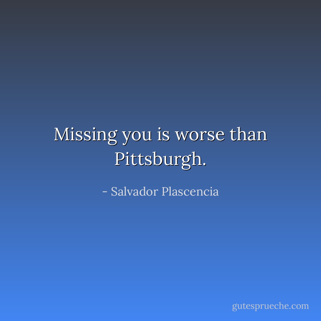 Missing you is worse than Pittsburgh. - Salvador Plascencia