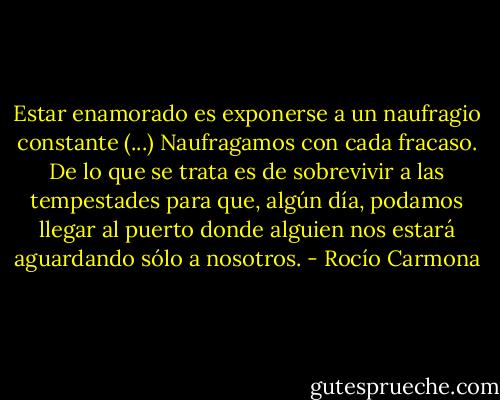 Estar enamorado es exponerse a un naufragio constante (...) Naufragamos con cada fracaso. De lo que se trata es de sobrevivir a las tempestades para que, algún día, podamos llegar al puerto donde alguien nos estará aguardando sólo a nosotros. - Rocío Carmona