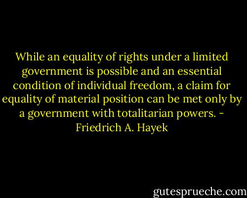 While an equality of rights under a limited government is possible and an essential condition of individual freedom, a claim for equality of material position can be met only by a government with totalitarian powers. - Friedrich A. Hayek