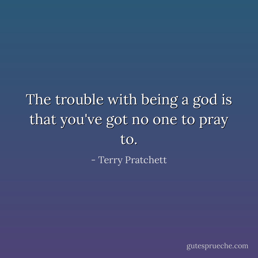 The trouble with being a god is that you've got no one to pray to. - Terry Pratchett
