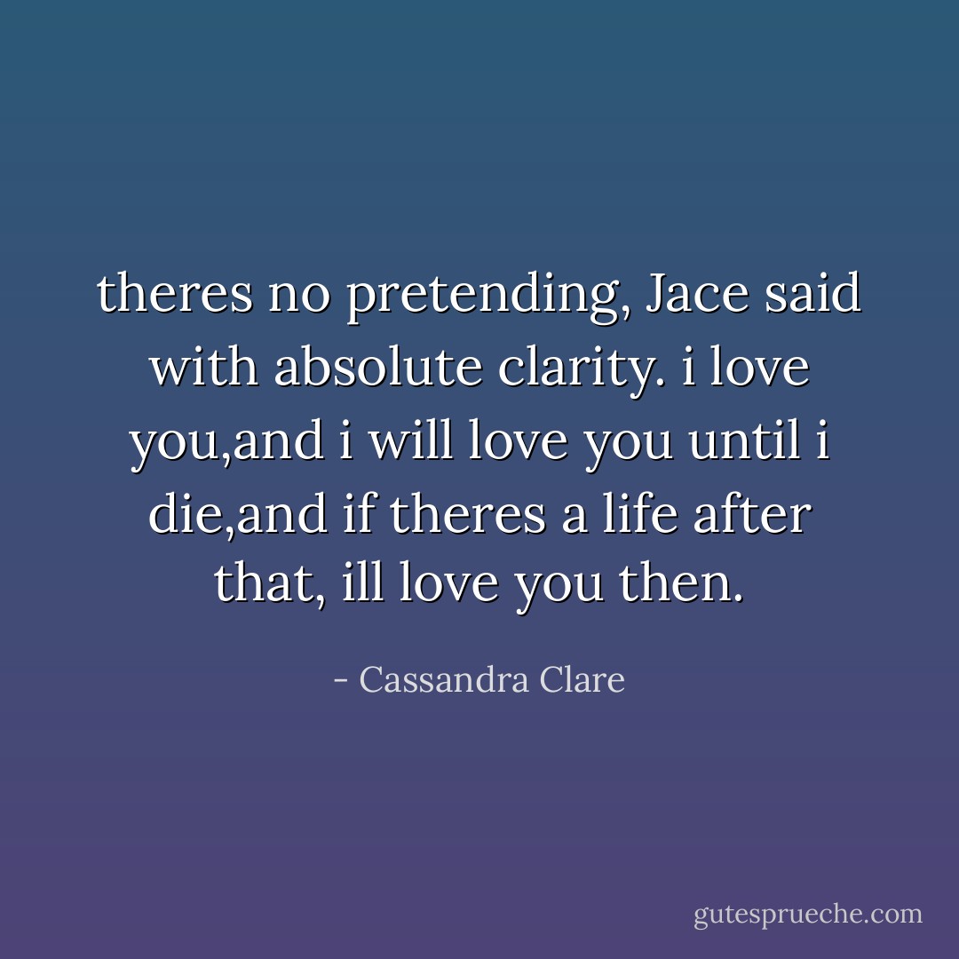 theres no pretending, Jace said with absolute clarity. i love you,and i will love you until i die,and if theres a life after that, ill love you then. - Cassandra Clare