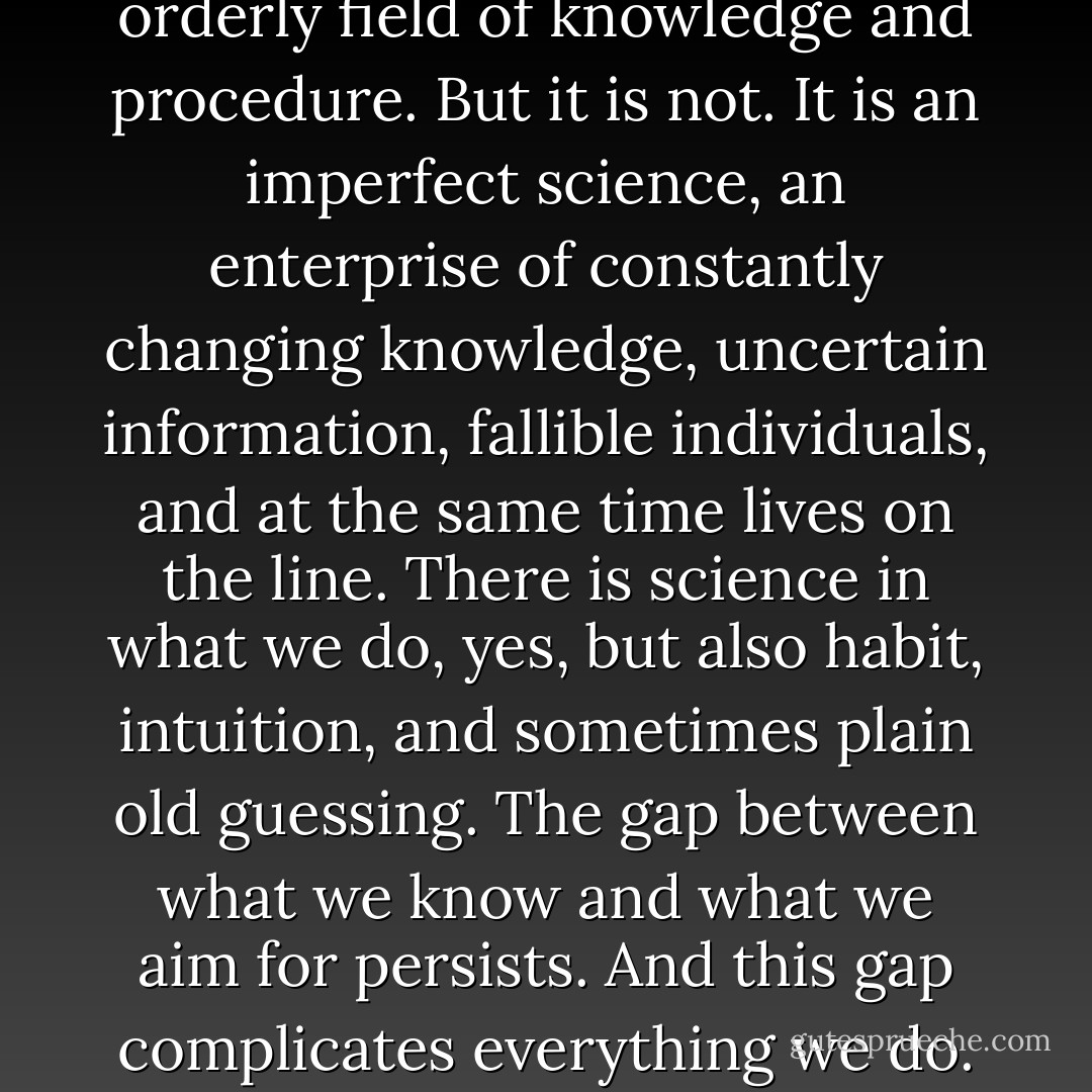 We look for medicine to be an orderly field of knowledge and procedure. But it is not. It is an imperfect science, an enterprise of constantly changing knowledge, uncertain information, fallible individuals, and at the same time lives on the line. There is science in what we do, yes, but also habit, intuition, and sometimes plain old guessing. The gap between what we know and what we aim for persists. And this gap complicates everything we do. - Atul Gawande
