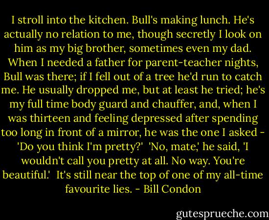 I stroll into the kitchen. Bull's making lunch. He's actually no relation to me, though secretly I look on him as my big brother, sometimes even my dad. When I needed a father for parent-teacher nights, Bull was there; if I fell out of a tree he'd run to catch me. He usually dropped me, but at least he tried; he's my full time body guard and chauffer, and, when I was thirteen and feeling depressed after spending too long in front of a mirror, he was the one I asked - 'Do you think I'm pretty?'<br /><br />'No, mate,' he said, 'I wouldn't call you pretty at all. No way. You're beautiful.'<br /><br />It's still near the top of one of my all-time favourite lies. - Bill Condon