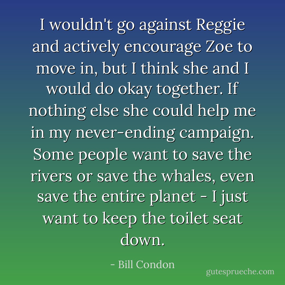 I wouldn't go against Reggie and actively encourage Zoe to move in, but I think she and I would do okay together. If nothing else she could help me in my never-ending campaign. Some people want to save the rivers or save the whales, even save the entire planet - I just want to keep the toilet seat down. - Bill Condon