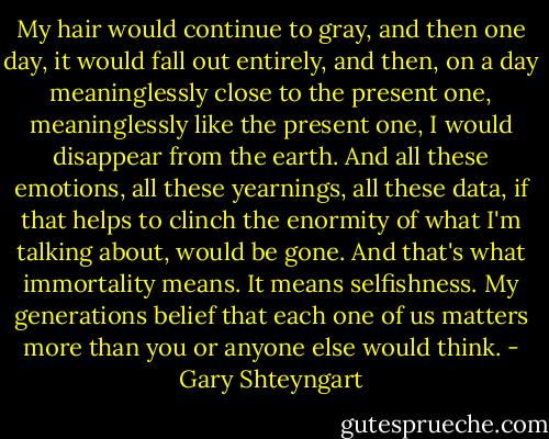 My hair would continue to gray, and then one day, it would fall out entirely, and then, on a day meaninglessly close to the present one, meaninglessly like the present one, I would disappear from the earth. And all these emotions, all these yearnings, all these data, if that helps to clinch the enormity of what I'm talking about, would be gone. And that's what immortality means. It means selfishness. My generations belief that each one of us matters more than you or anyone else would think. - Gary Shteyngart