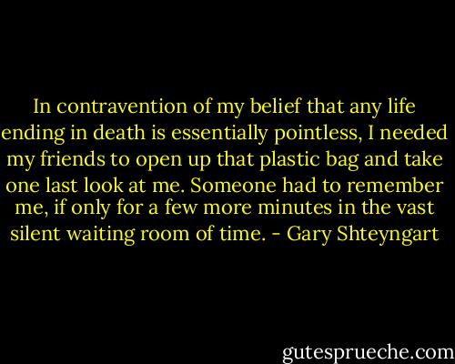 In contravention of my belief that any life ending in death is essentially pointless, I needed my friends to open up that plastic bag and take one last look at me. Someone had to remember me, if only for a few more minutes in the vast silent waiting room of time. - Gary Shteyngart