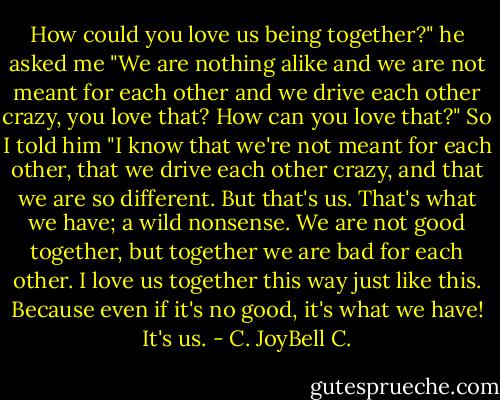 How could you love us being together?" he asked me "We are nothing alike and we are not meant for each other and we drive each other crazy, you love that? How can you love that?" So I told him "I know that we're not meant for each other, that we drive each other crazy, and that we are so different. But that's us. That's what we have; a wild nonsense. We are not good together, but together we are bad for each other. I love us together this way just like this. Because even if it's no good, it's what we have! It's us. - C. JoyBell C.