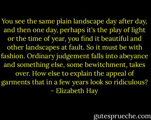 You see the same plain landscape day after day, and then one day, perhaps it's the play of light or the time of year, you find it beautiful and other landscapes at fault. So it must be with fashion. Ordinary judgement falls into abeyance and something else, some bewitchment, takes over. How else to explain the appeal of garments that in a few years look so ridiculous? - Elizabeth Hay