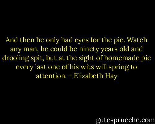 And then he only had eyes for the pie. Watch any man, he could be ninety years old and drooling spit, but at the sight of homemade pie every last one of his wits will spring to attention. - Elizabeth Hay