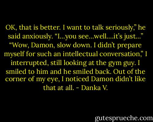OK, that is better. I want to talk seriously,” he said anxiously.<br />“I…you see…well….it’s just…”<br />“Wow, Damon, slow down. I didn’t prepare myself for such<br />an intellectual conversation,” I interrupted, still looking at the gym<br />guy. I smiled to him and he smiled back. Out of the corner of my<br />eye, I noticed Damon didn’t like that at all. - Danka V.