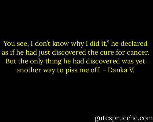 You see, I don’t know why I did it,” he declared as if he had<br />just discovered the cure for cancer. But the only thing he had<br />discovered was yet another way to piss me off. - Danka V.