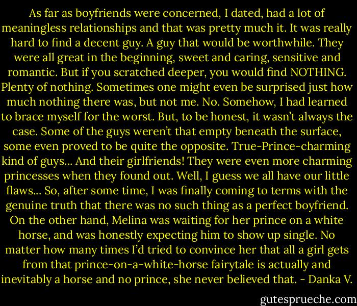 As far as boyfriends were concerned, I dated, had a lot of<br />meaningless relationships and that was pretty much it. It was really<br />hard to find a decent guy. A guy that would be worthwhile. They<br />were all great in the beginning, sweet and caring, sensitive and<br />romantic. But if you scratched deeper, you would find NOTHING.<br />Plenty of nothing. Sometimes one might even be surprised just how<br />much nothing there was, but not me. No. Somehow, I had learned<br />to brace myself for the worst. But, to be honest, it wasn’t always<br />the case. Some of the guys weren’t that empty beneath the surface,<br />some even proved to be quite the opposite. True-Prince-charming<br />kind of guys... And their girlfriends! They were even more charming<br />princesses when they found out. Well, I guess we all have our little<br />flaws... So, after some time, I was finally coming to terms with the<br />genuine truth that there was no such thing as a perfect boyfriend.<br />On the other hand, Melina was waiting for her prince on a<br />white horse, and was honestly expecting him to show up single. No<br />matter how many times I’d tried to convince her that all a girl gets<br />from that prince-on-a-white-horse fairytale is actually and inevitably<br />a horse and no prince, she never believed that. - Danka V.