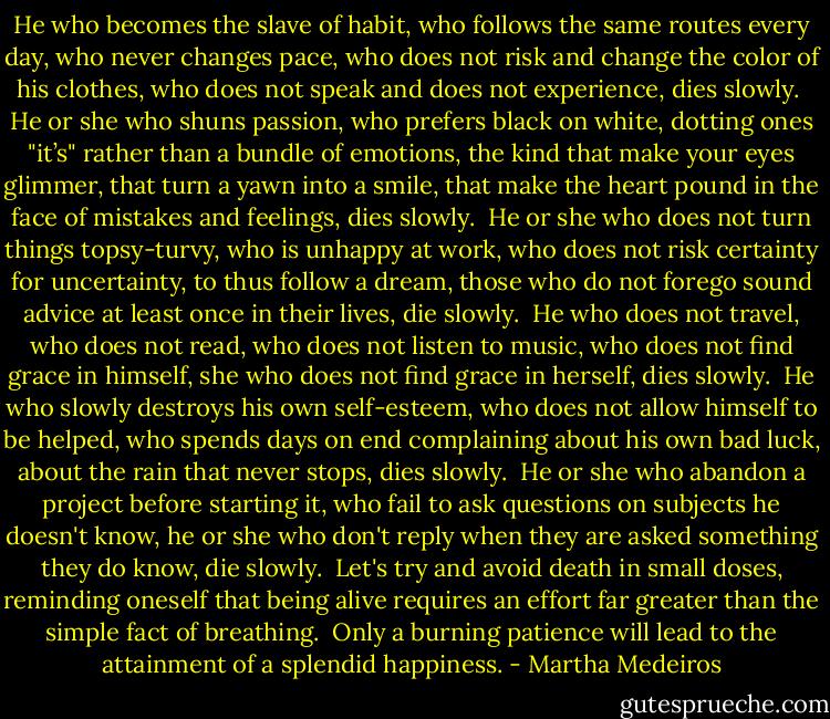 He who becomes the slave of habit,<br />who follows the same routes every day,<br />who never changes pace,<br />who does not risk and change the color of his clothes,<br />who does not speak and does not experience,<br />dies slowly.<br /><br />He or she who shuns passion,<br />who prefers black on white,<br />dotting ones "it’s" rather than a bundle of emotions, the kind that make your eyes glimmer,<br />that turn a yawn into a smile,<br />that make the heart pound in the face of mistakes and feelings,<br />dies slowly.<br /><br />He or she who does not turn things topsy-turvy,<br />who is unhappy at work,<br />who does not risk certainty for uncertainty,<br />to thus follow a dream,<br />those who do not forego sound advice at least once in their lives,<br />die slowly.<br /><br />He who does not travel, who does not read,<br />who does not listen to music,<br />who does not find grace in himself,<br />she who does not find grace in herself,<br />dies slowly.<br /><br />He who slowly destroys his own self-esteem,<br />who does not allow himself to be helped,<br />who spends days on end complaining about his own bad luck, about the rain that never stops,<br />dies slowly.<br /><br />He or she who abandon a project before starting it, who fail to ask questions on subjects he doesn't know, he or she who don't reply when they are asked something they do know,<br />die slowly.<br /><br />Let's try and avoid death in small doses,<br />reminding oneself that being alive requires an effort far greater than the simple fact of breathing.<br /><br />Only a burning patience will lead<br />to the attainment of a splendid happiness. - Martha Medeiros