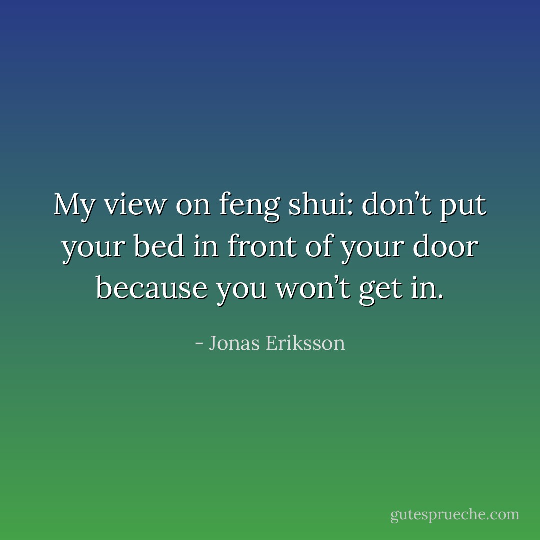 My view on feng shui: don’t put your bed in front of your door because you won’t get in. - Jonas Eriksson