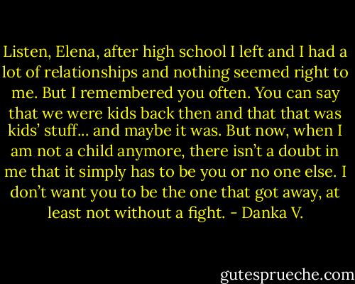 Listen, Elena, after high school I left and I had a lot of<br />relationships and nothing seemed right to me. But I remembered<br />you often. You can say that we were kids back then and that that<br />was kids’ stuff... and maybe it was. But now, when I am not a child<br />anymore, there isn’t a doubt in me that it simply has to be you or no<br />one else. I don’t want you to be the one that got away, at least not<br />without a fight. - Danka V.
