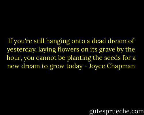 If you're still hanging onto a dead dream of yesterday, laying flowers on its grave by the hour, you cannot be planting the seeds for a new dream to grow today - Joyce Chapman