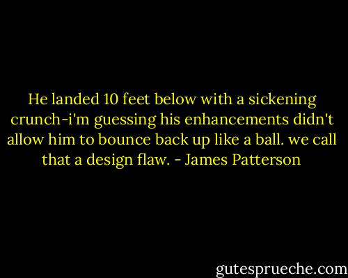 He landed 10 feet below with a sickening crunch-i'm guessing his enhancements didn't allow him to bounce back up like a ball. we call that a design flaw. - James Patterson