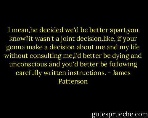 I mean,he decided we'd be better apart,you know?it wasn't a joint decision.like, if your gonna make a decision about me and my life without consulting me,i'd better be dying and unconscious and you'd better be following carefully written instructions. - James Patterson