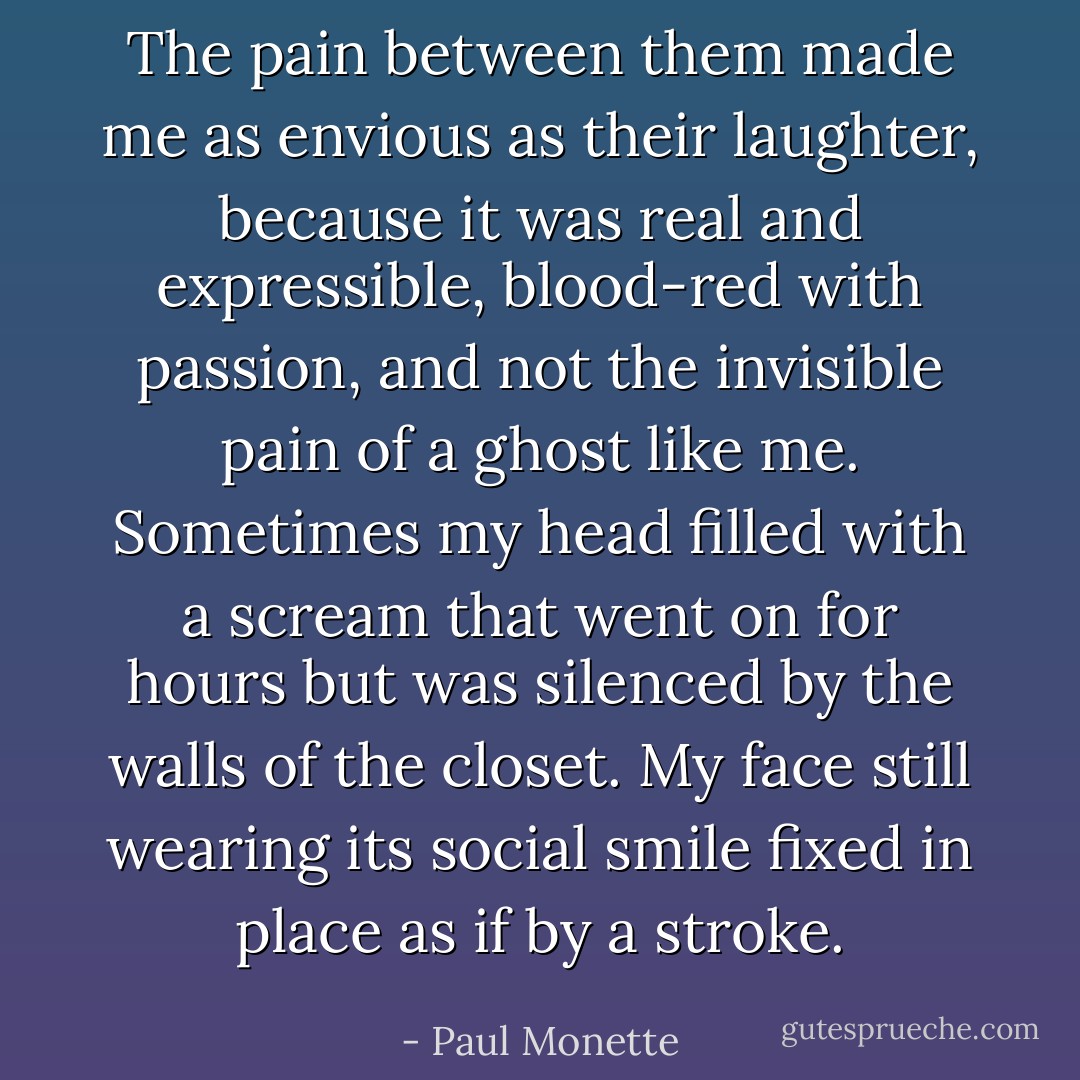 The pain between them made me as envious as their laughter, because it was real and expressible, blood-red with passion, and not the invisible pain of a ghost like me. Sometimes my head filled with a scream that went on for hours but was silenced by the walls of the closet. My face still wearing its social smile fixed in place as if by a stroke. - Paul Monette