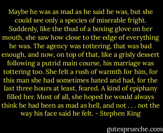 Maybe he was as mad as he said he was, but she could see only a species of miserable fright. Suddenly, like the thud of a boxing glove on her mouth, she saw how close to the edge of everything he was. The agency was tottering, that was bad enough, and now, on top of that, like a grisly dessert following a putrid main course, his marriage was tottering too. She felt a rush of warmth for him, for this man she had sometimes hated and had, for the last three hours at least, feared. A kind of epiphany filled her. Most of all, she hoped he would always think he had been as mad as hell, and not . . . not the way his face said he felt. - Stephen King