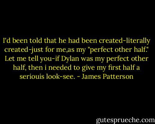 I'd been told that he had been created-literally created-just for me,as my "perfect other half." Let me tell you-if Dylan was my perfect other half, then i needed to give my first half a seriouis look-see. - James Patterson