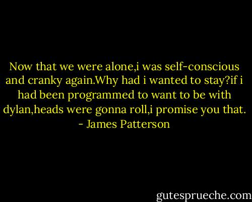 Now that we were alone,i was self-conscious and cranky again.Why had i wanted to stay?if i had been programmed to want to be with dylan,heads were gonna roll,i promise you that. - James Patterson