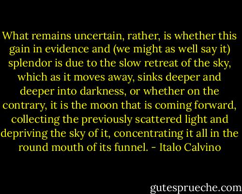 What remains uncertain, rather, is whether this gain in evidence and (we might as well say it) splendor is due to the slow retreat of the sky, which as it moves away, sinks deeper and deeper into darkness, or whether on the contrary, it is the moon that is coming forward, collecting the previously scattered light and depriving the sky of it, concentrating it all in the round mouth of its funnel. - Italo Calvino