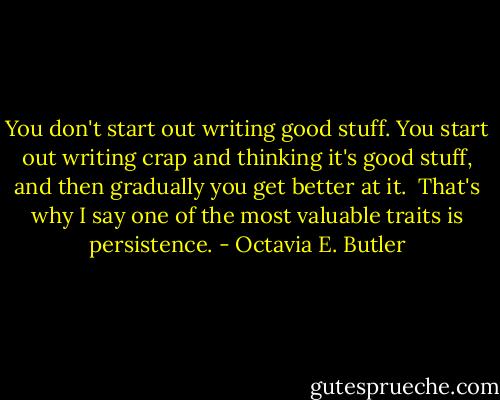 You don't start out writing good stuff. You start out writing crap and thinking it's good stuff, and then gradually you get better at it. <br />That's why I say one of the most valuable traits is persistence. - Octavia E. Butler