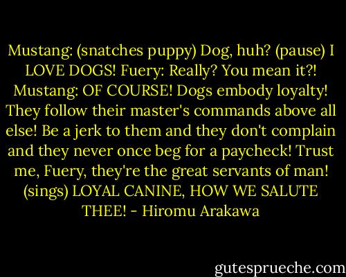 Mustang: (snatches puppy) Dog, huh? (pause) I LOVE DOGS!<br />Fuery: Really? You mean it?!<br />Mustang: OF COURSE! Dogs embody loyalty! They follow their master's commands above all else! Be a jerk to them and they don't complain and they never once beg for a paycheck! Trust me, Fuery, they're the great servants of man! (sings) LOYAL CANINE, HOW WE SALUTE THEE! - Hiromu Arakawa