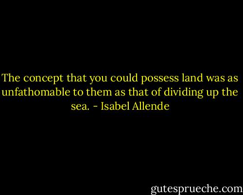 The concept that you could possess land was as unfathomable to them as that of dividing up the sea. - Isabel Allende