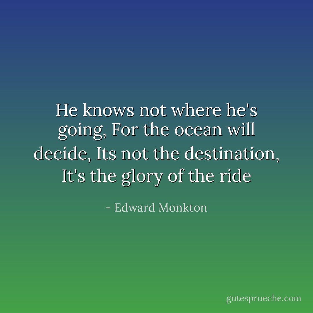He knows not where he's going,<br />For the ocean will decide,<br />Its not the destination,<br />It's the glory of the ride - Edward Monkton