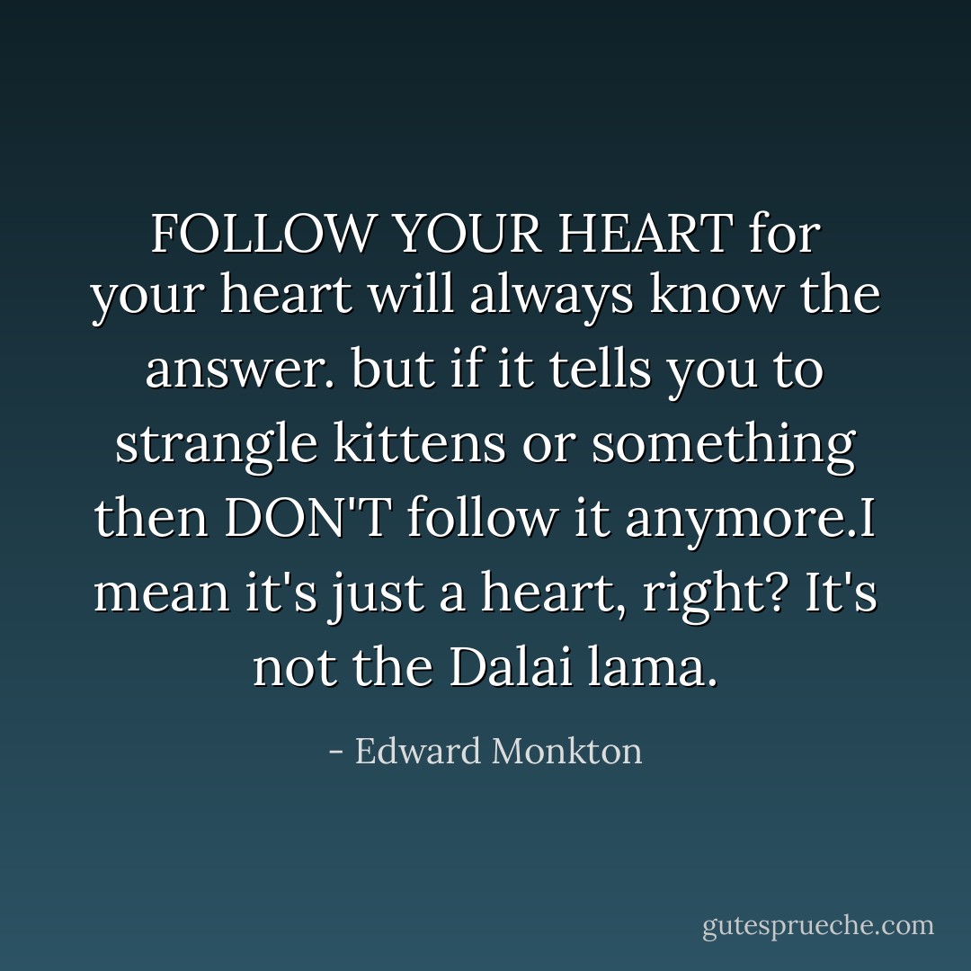 FOLLOW YOUR HEART<br />for your heart will always know the answer. but if it tells you to strangle kittens or something then DON'T follow it anymore.I mean it's just a heart, right? It's not the Dalai lama. - Edward Monkton