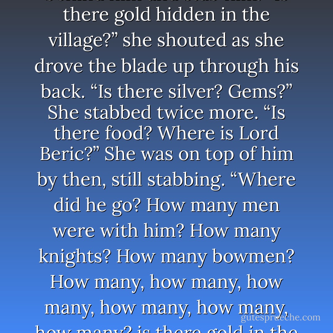 It was the easiest thing in the world for Arya to step up behind him and stab him. “Is there gold hidden in the village?” she shouted as she drove the blade up through his back. “Is there silver? Gems?” She stabbed twice more. “Is there food? Where is Lord Beric?” She was on top of him by then, still stabbing. “Where did he go? How many men were with him? How many knights? How many bowmen? How many, how many, how many, how many, how many, how many? is there gold in the village? - George R.R. Martin