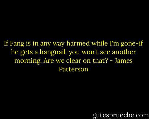 If Fang is in any way harmed while I'm gone-if he gets a hangnail-you won't see another morning. Are we clear on that? - James Patterson