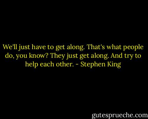 We'll just have to get along. That's what people do, you know? They just get along. And try to help each other. - Stephen King