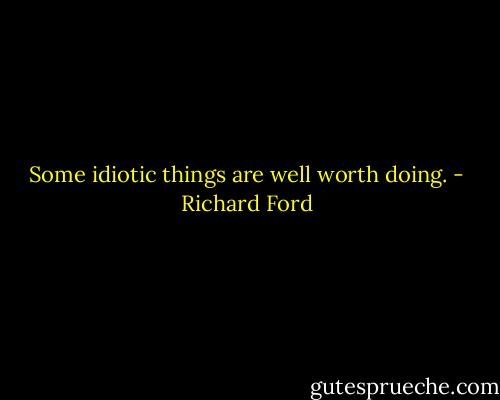 Some idiotic things are well worth doing. - Richard Ford