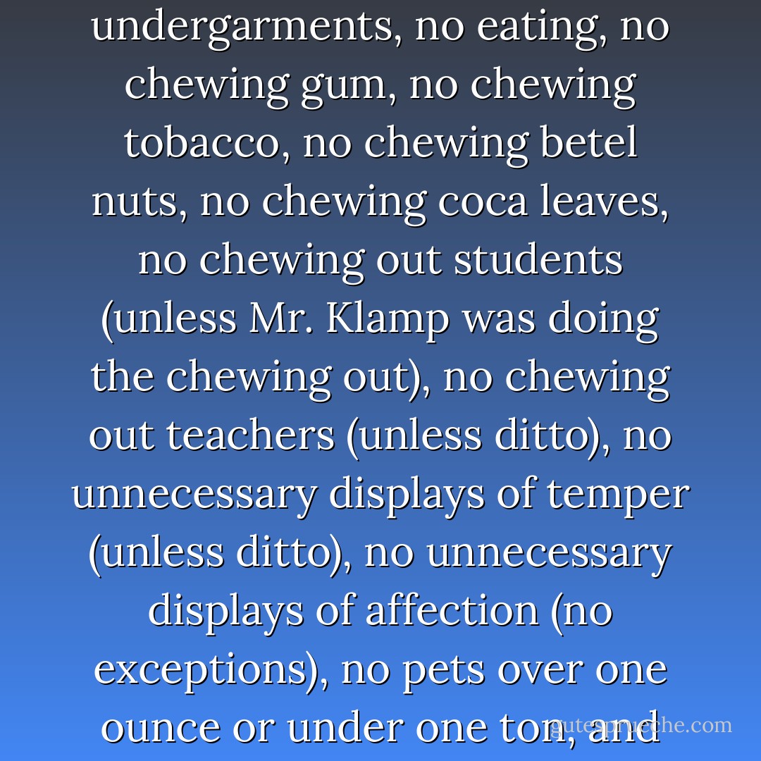 Mr. Klamp laid down the law. No tardiness, no talking above 40 decibels, no untied shoelaces, no visible undergarments, no eating, no chewing gum, no chewing tobacco, no chewing betel nuts, no chewing coca leaves, no chewing out students (unless Mr. Klamp was doing the chewing out), no chewing out teachers (unless ditto), no unnecessary displays of temper (unless ditto), no unnecessary displays of affection (no exceptions), no pets over one ounce or under one ton, and no singing, except in Bulgarian. I began to think Mr Klamp wouldn't be so bad... - Polly Shulman