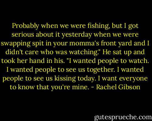 Probably when we were fishing, but I got serious about it yesterday when we were swapping spit in your momma's front yard and I didn't care who was watching." He sat up and took her hand in his. "I wanted people to watch. I wanted people to see us together. I wanted people to see us kissing today. I want everyone to know that you're mine. - Rachel Gibson