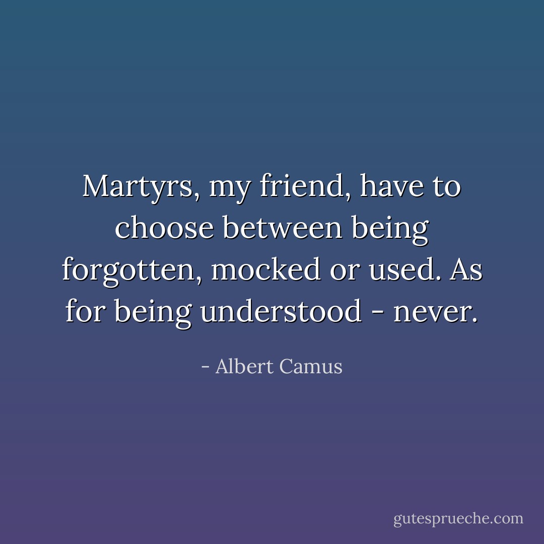 Martyrs, my friend, have to choose between being forgotten, mocked or used. As for being understood - never. - Albert Camus