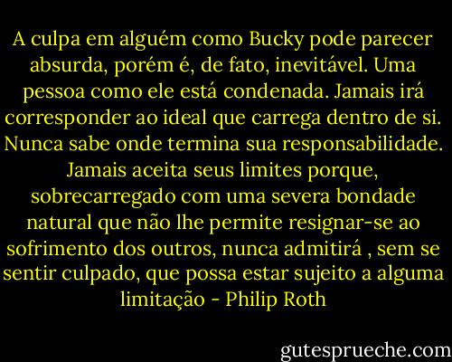 A culpa em alguém como Bucky pode parecer absurda, porém é, de fato, inevitável. Uma pessoa como ele está condenada. Jamais irá corresponder ao ideal que carrega dentro de si. Nunca sabe onde termina sua responsabilidade. Jamais aceita seus limites porque, sobrecarregado com uma severa bondade natural que não lhe permite resignar-se ao sofrimento dos outros, nunca admitirá , sem se sentir culpado, que possa estar sujeito a alguma limitação - Philip Roth