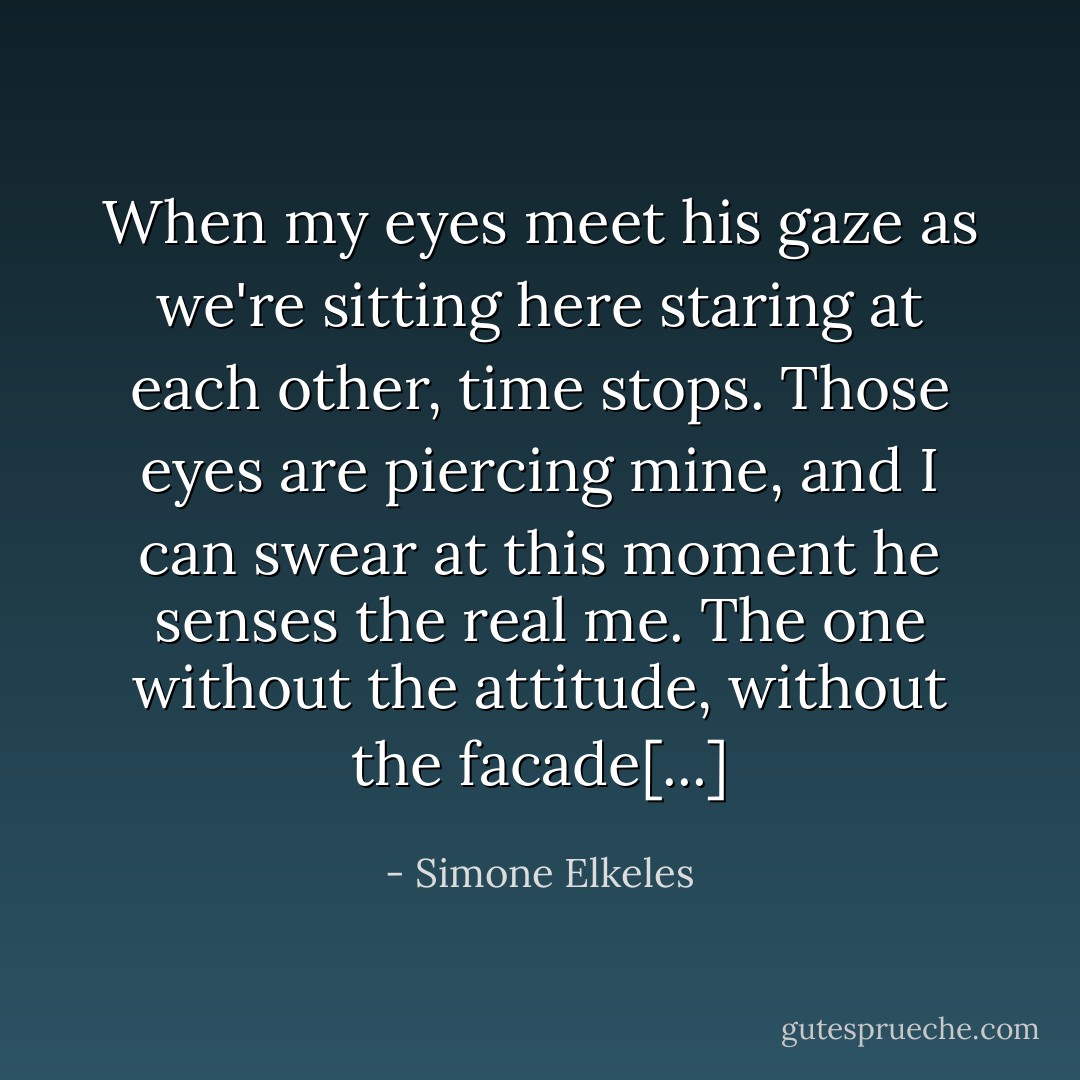 When my eyes meet his gaze as we're sitting here staring at each other, time stops. Those eyes are piercing mine, and I can swear at this moment he senses the real me. The one without the attitude, without the facade[...] - Simone Elkeles