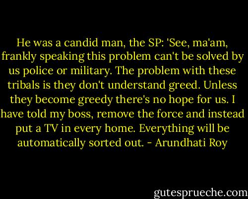 He was a candid man, the SP: 'See, ma'am, frankly speaking this problem can't be solved by us police or military. The problem with these tribals is they don't understand greed. Unless they become greedy there's no hope for us. I have told my boss, remove the force and instead put a TV in every home. Everything will be automatically sorted out. - Arundhati Roy