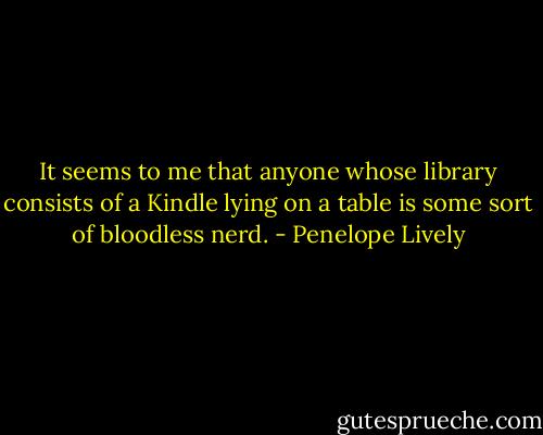 It seems to me that anyone whose library consists of a Kindle lying on a table is some sort of bloodless nerd. - Penelope Lively