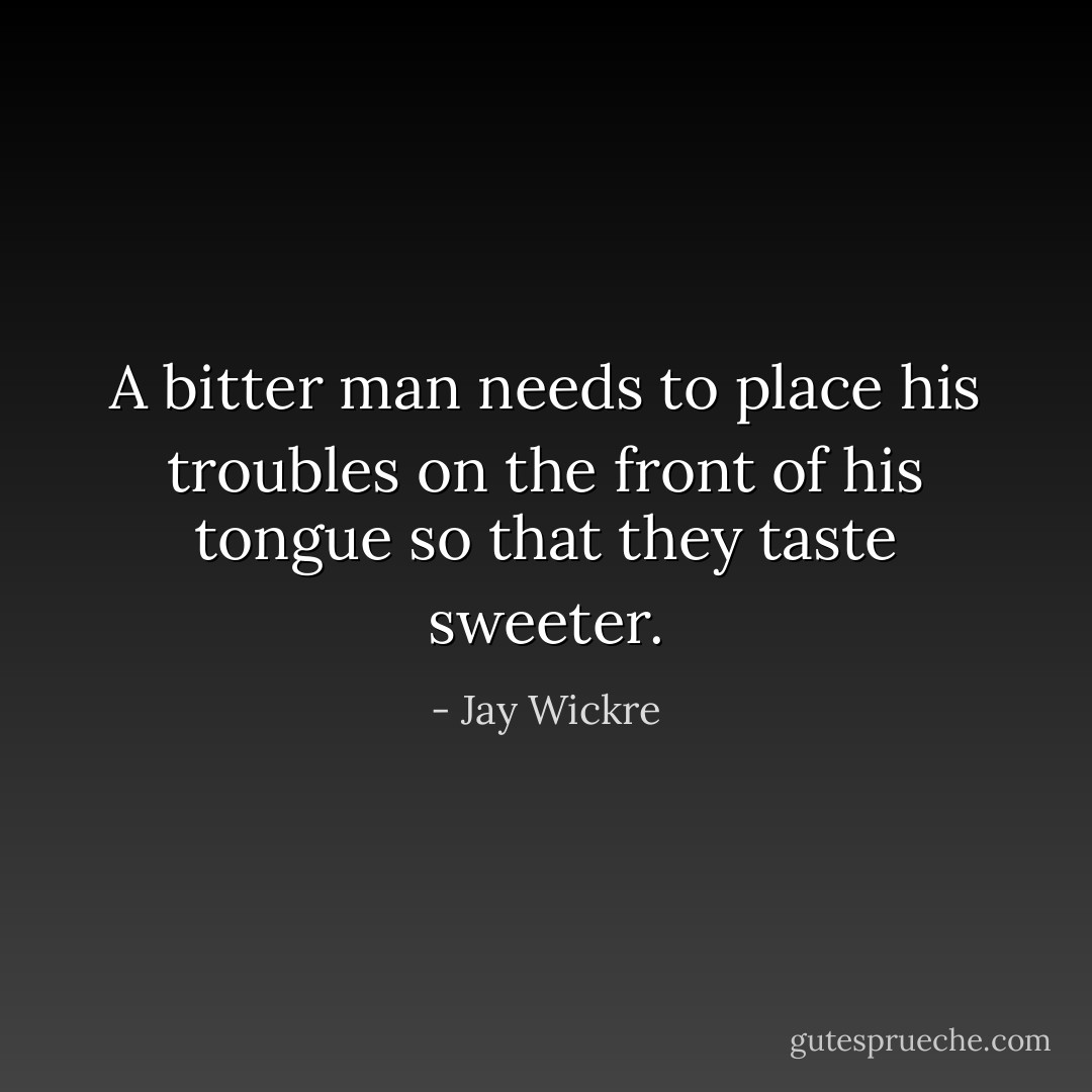 A bitter man needs to place his troubles on the front of his tongue so that they taste sweeter. - Jay Wickre